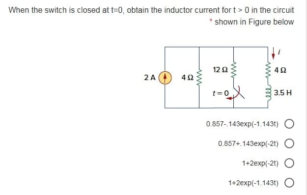 When the switch is closed at t=0, obtain the inductor current for t> 0 in the circuit
shown in Figure below
12 2
42
2 A
t= 0
3.5 H
0.857-143exp(-1.143t) O
0.857+.143exp(-2t)
1+2exp(-2t)
1+2exp(-1.143t) O
