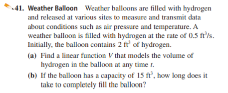 41. Weather Balloon Weather balloons are filled with hydrogen
and released at various sites to measure and transmit data
about conditions such as air pressure and temperature. A
weather balloon is filled with hydrogen at the rate of 0.5 fr/s.
Initially, the balloon contains 2 ft’ of hydrogen.
(a) Find a linear function V that models the volume of
hydrogen in the balloon at any time t.
(b) If the balloon has a capacity of 15 ft’, how long does it
take to completely fill the balloon?
