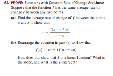 52. PROVE: Functions with Constant Rate of Change Are Linear
Suppose that the function f has the same average rate of
change e between any two points.
(a) Find the average rate of change of ƒ between the points
a and x to show that
f(x) – f(a)
х — а
(b) Rearrange the equation in part (a) to show that
f(x) = cx + (f(a) – ca)
How does this show that f is a linear function? What is
the slope, and what is the y-intercept?
