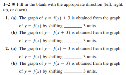 1-2 - Fill in the blank with the appropriate direction (left, right,
up, or down).
1. (a) The graph of y = f(x) + 3 is obtained from the graph
of y = f(x) by shifting .
(b) The graph of y = f(x + 3) is obtained from the graph
3 units.
of y = f(x) by shifting.
3 units.
2. (a) The graph of y = f(x) – 3 is obtained from the graph
of y = f(x) by shifting.
(b) The graph of y = f(x – 3) is obtained from the graph
3 units.
of y = f(x) by shifting.
3 units.
