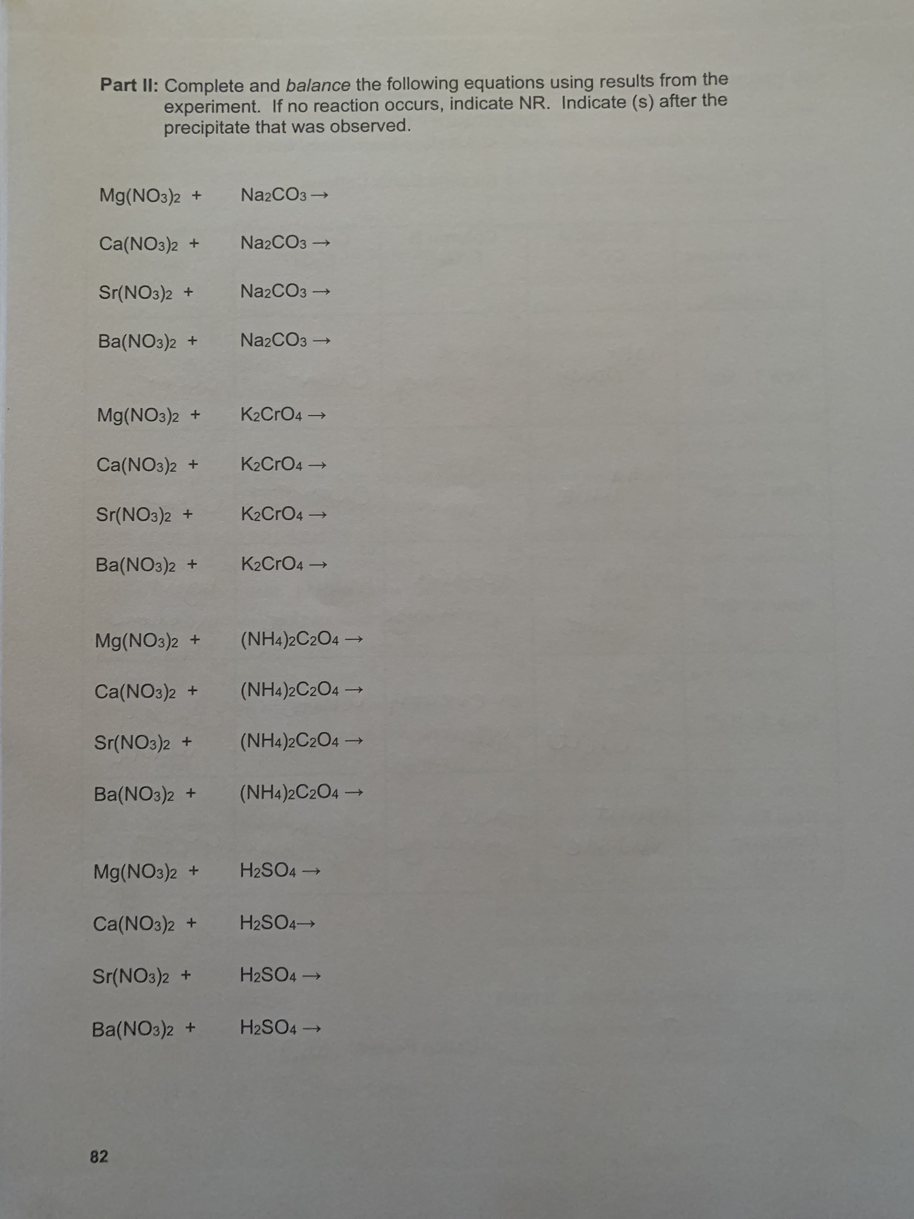 Part II: Complete and balance the following equations using results from the
experiment. If no reaction occurs, indicate NR. Indicate (s) after the
precipitate that was observed.
Mg(NO3)2 +
Na2CO3→
Ca(NO3)2 +
Na2CO3 →
Sr(NO3)2 +
Na2CO3 -
Ba(NO3)2 +
Na2CO3 →
Mg(NO3)2 +
K2CRO4→
Ca(NO3)2 +
K2CRO4 →
Sr(NO3)2 +
K2CRO4→
Ba(NO3)2 +
K2CrO4 →
Mg(NO3)2 +
(NH4)2C2O4 –
Ca(NO3)2 +
(NH4)2C2O4 →
Sr(NO3)2 +
(NH4)2C2O4 –
Ba(NO3)2 +
(NH4)2C2O4 –
一
Mg(NO3)2 +
H2SO4 →
Ca(NO3)2 +
H2SO4→
Sr(NO3)2 +
H2SO4 →
Ba(NO3)2 +
H2SO4 →
82
