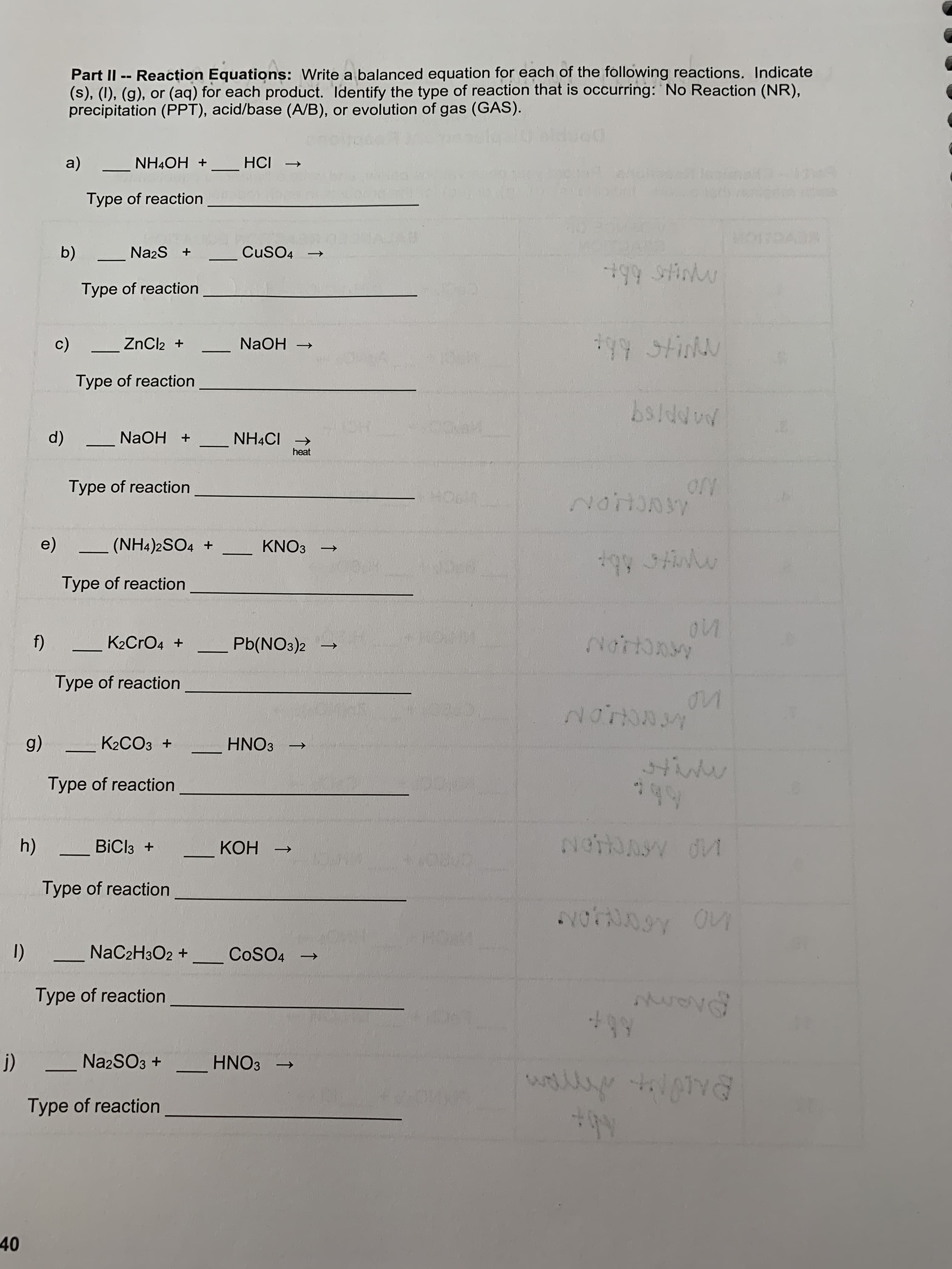 Part II -- Reacțion Equations: Write a balanced equation for each of the following reactions. Indicate
(s), (I), (g), or (aq) for each product. Identify the type of reaction that is occurring: No Reaction (NR),
precipitation (PPT), acid/base (A/B), or evolution of gas (GAS).
+ HO*HN
+ IƆH
Type of reaction
Na2S +
CuSO4
→
Type of reaction
ZnCl2 +
一
+ HOBN
Type of reaction
(p
+ 19*HN
heat
+ HO
Type of reaction
NO
(NH4)2SO4 +
KNO3
Type of reaction
K2CrO4 +
Pb(NO3)2
Type of reaction
ACHON
K2CO3 +
+ EONH
Type of reaction
BiCl3 +
HOH
Type of reaction
1)
Type of reaction
NaC2H3O2 + COSO4 →
N22SO3 +
+EONH
Type of reaction
40
