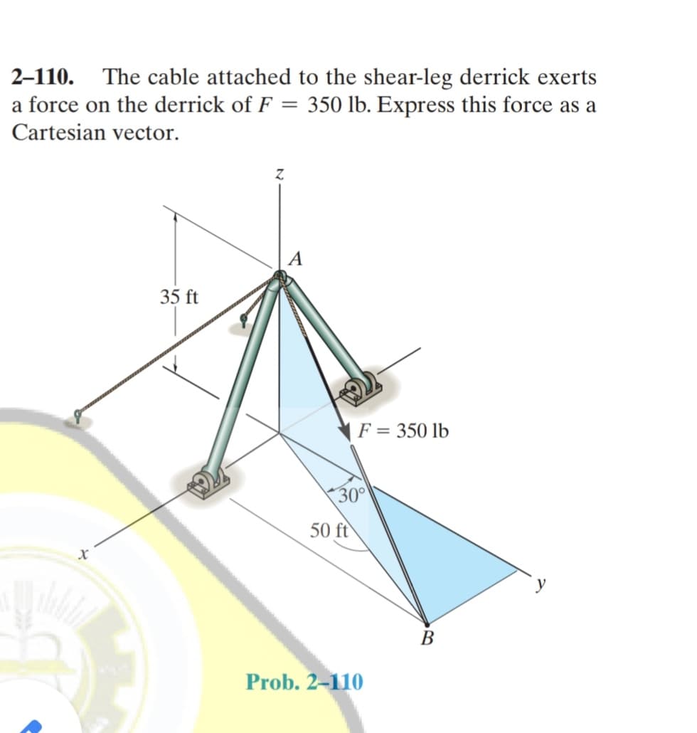 2-110. The cable attached to the shear-leg derrick exerts
a force on the derrick of F = 350 lb. Express this force as a
Cartesian vector.
35 ft
F = 350 lb
30°
50 ft
В
Prob. 2-110
