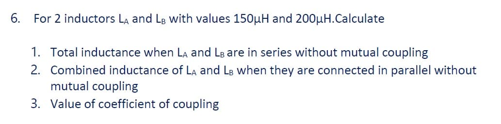 6. For 2 inductors La and LB with values 150uH and 200µH.Calculate
1. Total inductance when La and LB are in series without mutual coupling
2. Combined inductance of La and LB when they are connected in parallel without
mutual coupling
3. Value of coefficient of coupling
