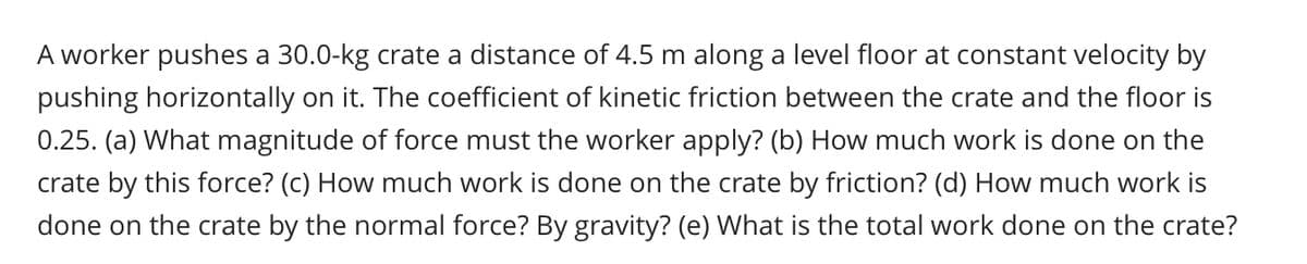 A worker pushes a 30.0-kg crate a distance of 4.5 m along a level floor at constant velocity by
pushing horizontally on it. The coefficient of kinetic friction between the crate and the floor is
0.25. (a) What magnitude of force must the worker apply? (b) How much work is done on the
crate by this force? (c) How much work is done on the crate by friction? (d) How much work is
done on the crate by the normal force? By gravity? (e) What is the total work done on the crate?
