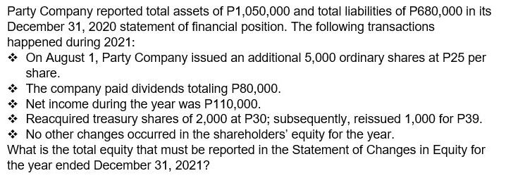 Party Company reported total assets of P1,050,000 and total liabilities of P680,000 in its
December 31, 2020 statement of financial position. The following transactions
happened during 2021:
* On August 1, Party Company issued an additional 5,000 ordinary shares at P25 per
share.
* The company paid dividends totaling P80,000.
* Net income during the year was P110,000.
* Reacquired treasury shares of 2,000 at P30; subsequently, reissued 1,000 for P39.
* No other changes occurred in the shareholders' equity for the year.
What is the total equity that must be reported in the Statement of Changes in Equity for
the year ended December 31, 2021?
