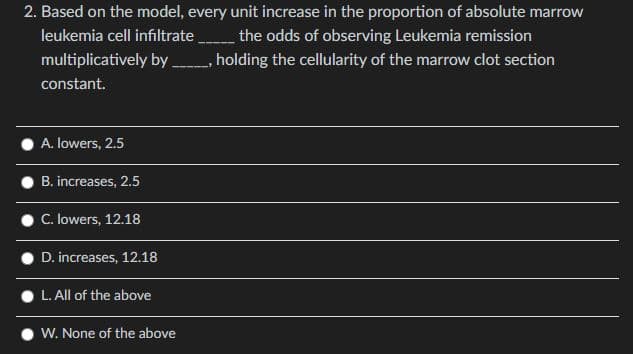 leukemia cell infiltrate
2. Based on the model, every unit increase in the proportion of absolute marrow
the odds of observing Leukemia remission
multiplicatively by _____, holding the cellularity of the marrow clot section
constant.
A. lowers, 2.5
B. increases, 2.5
C. lowers, 12.18
D. increases, 12.18
L. All of the above
W. None of the above