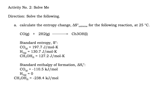 Activity No. 2: Solve Me
Direction: Solve the following.
a. calculate the entropy change, AS"universe for the following reaction, at 25 °C.
Co(g) + 2H2(g)
CH3OH(1)
Standard entropy, S°:
cO = 197.7 J/mol-K
H2ie - 130.7 J/mol-K
CH,ОН, - 127.2 J/mol-K
Standard enthalpy of formation, AH,°:
co - -110.5 kJ/mol
Ha = 0
2(g)
CH;OH
= -238.4 kJ/mol
