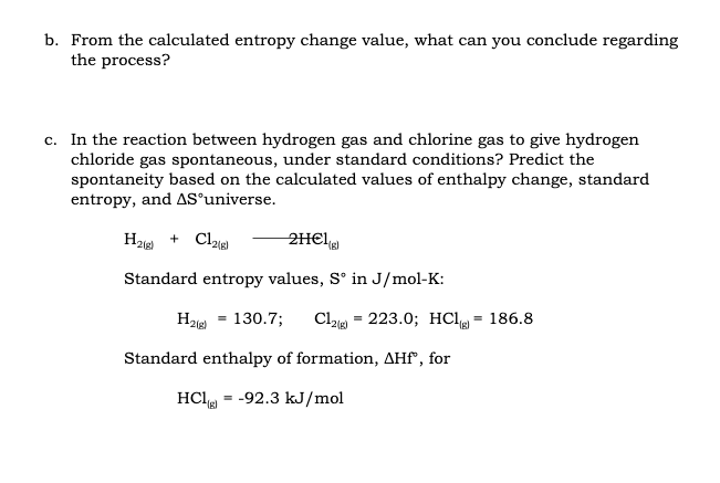 b. From the calculated entropy change value, what can you conclude regarding
the process?
c. In the reaction between hydrogen gas and chlorine gas to give hydrogen
chloride gas spontaneous, under standard conditions? Predict the
spontaneity based on the calculated values of enthalpy change, standard
entropy, and AS°universe.
+ Claig)
2H€I
2(g)
Standard entropy values, S° in J/mol-K:
130.7;
Cla = 223.0; HCl = 186.8
2(g)
Standard enthalpy of formation, AHf", for
HCl = -92.3 kJ/mol
