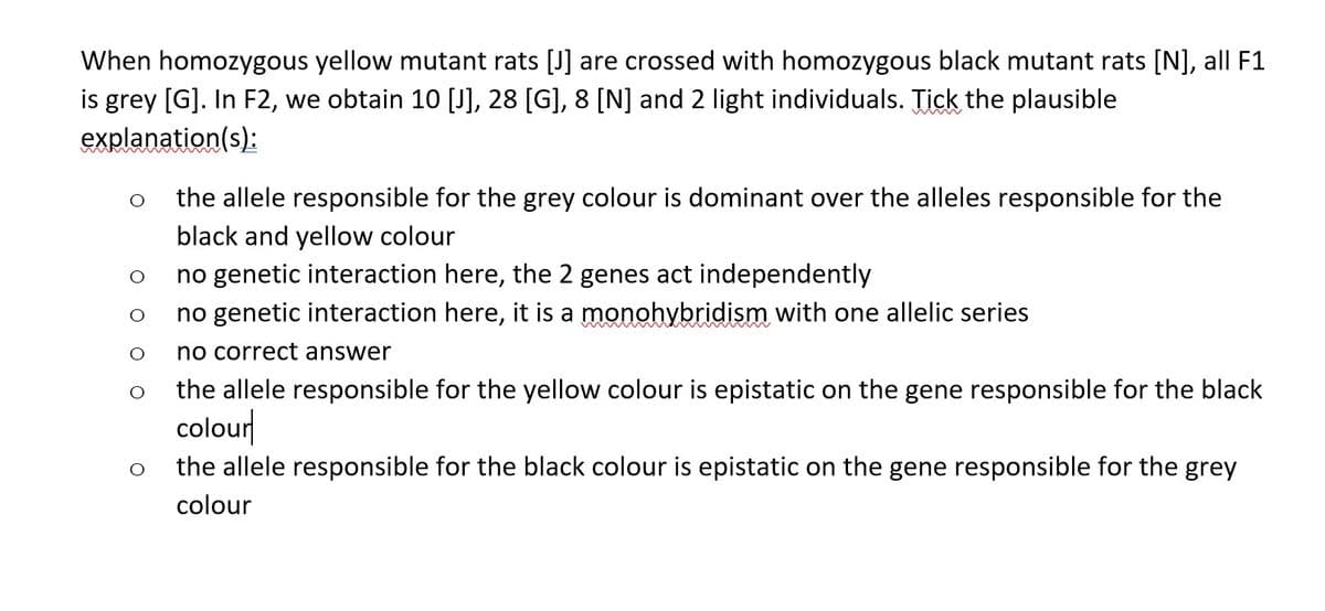 When homozygous yellow mutant rats [J] are crossed with homozygous black mutant rats [N], all F1
is grey [G]. In F2, we obtain 10 [J], 28 [G], 8 [N] and 2 light individuals. Tick the plausible
explanation(s):
O
O
O
the allele responsible for the grey colour is dominant over the alleles responsible for the
black and yellow colour
no genetic interaction here, the 2 genes act independently
no genetic interaction here, it is a monohybridism with one allelic series
no correct answer
the allele responsible for the yellow colour is epistatic on the gene responsible for the black
colour
the allele responsible for the black colour is epistatic on the gene responsible for the grey
colour