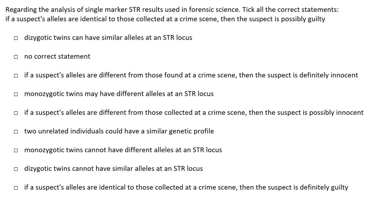 Regarding the analysis of single marker STR results used in forensic science. Tick all the correct statements:
if a suspect's alleles are identical to those collected at a crime scene, then the suspect is possibly guilty
dizygotic twins can have similar alleles at an STR locus
no correct statement
if a suspect's alleles are different from those found at a crime scene, then the suspect is definitely innocent
monozygotic twins may have different alleles at an STR locus
☐if a suspect's alleles are different from those collected at a crime scene, then the suspect is possibly innocent
☐two unrelated individuals could have a similar genetic profile
monozygotic twins cannot have different alleles at an STR locus
dizygotic twins cannot have similar alleles at an STR locus
☐if a suspect's alleles are identical to those collected at a crime scene, then the suspect is definitely guilty