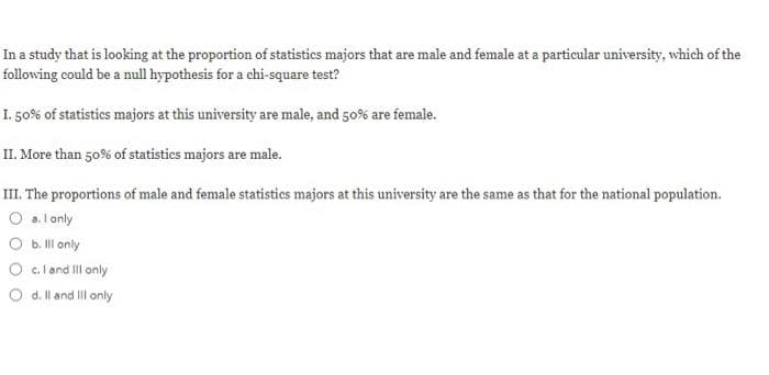 In a study that is looking at the proportion of statistics majors that are male and female at a particular university, which of the
following could be a null hypothesis for a chi-square test?
I. 50% of statistics majors at this university are male, and 50% are female.
II. More than 50% of statistics majors are male.
III. The proportions of male and female statistics majors at this university are the same as that for the national population.
O a.lonly
O b ll only
O c. land Il only
O d. ll and II only

