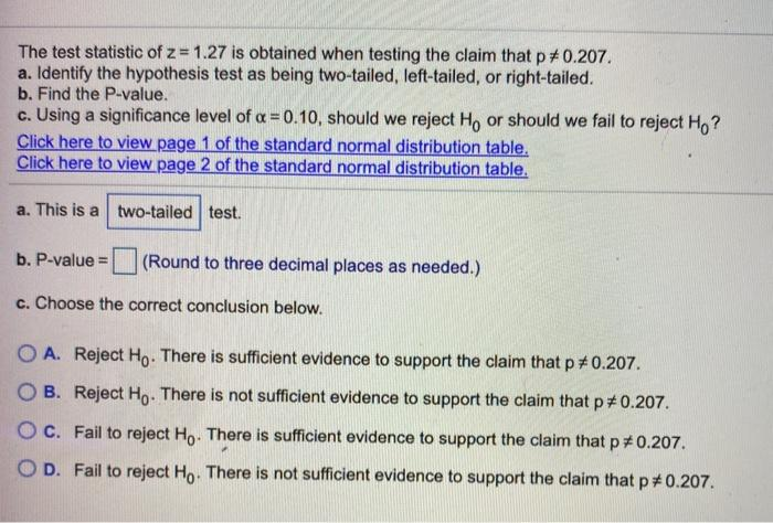 The test statistic of z = 1.27 is obtained when testing the claim that p# 0.207.
a. Identify the hypothesis test as being two-tailed, left-tailed, or right-tailed.
b. Find the P-value.
c. Using a significance level of a = 0.10, should we reject Ho or should we fail to reject H,?
Click here to view page 1 of the standard normal distribution table.
Click here to view page 2 of the standard normal distribution table.
a. This is a two-tailed test.
b. P-value =
(Round to three decimal places as needed.)
c. Choose the correct conclusion below.
O A. Reject Ho. There is sufficient evidence to support the claim that p # 0.207.
O B. Reject Ho. There is not sufficient evidence to support the claim that p#0.207.
O C. Fail to reject Ho. There is sufficient evidence to support the claim that p#0.207.
O D. Fail to reject Ho. There is not sufficient evidence to support the claim that p#0.207.
