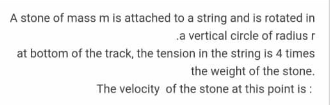 A stone of massm is attached to a string and is rotated in
.a vertical circle of radius r
at bottom of the track, the tension in the string is 4 times
the weight of the stone.
The velocity of the stone at this point is :
