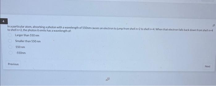 In a particular atom, absorbing a photon with a wavelength of 550nm causes an electron to jump from shell n-2 to shell n-4. When that electron falls back down from shell ne
to shell n-2, the photon it emits has a wavelength of:
#
Larger than 550 nm
Smaller than 550 nm
550 nm
-550nm
Previous
Next