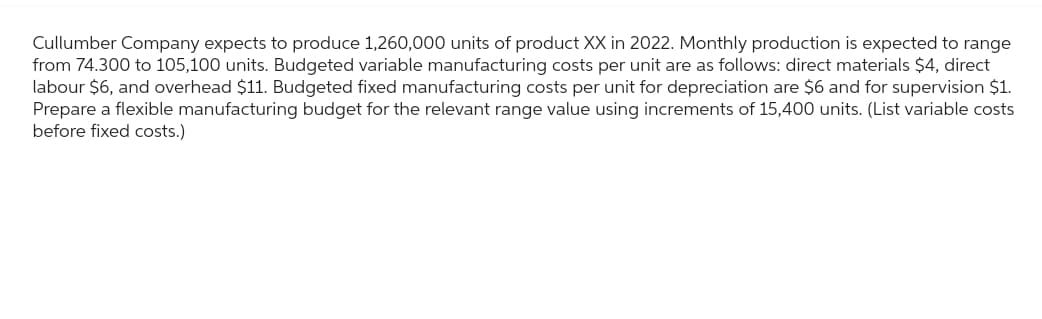 Cullumber Company expects to produce 1,260,000 units of product XX in 2022. Monthly production is expected to range
from 74.300 to 105,100 units. Budgeted variable manufacturing costs per unit are as follows: direct materials $4, direct
labour $6, and overhead $11. Budgeted fixed manufacturing costs per unit for depreciation are $6 and for supervision $1.
Prepare a flexible manufacturing budget for the relevant range value using increments of 15,400 units. (List variable costs
before fixed costs.)