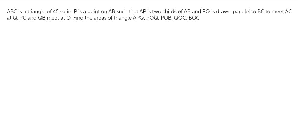 ABC is a triangle of 45 sq in. P is a point on AB such that AP is two-thirds of AB and PQ is drawn parallel to BC to meet AC
at Q. PC and QB meet at O. Find the areas of triangle APQ, POQ, POB, QOC, BOC