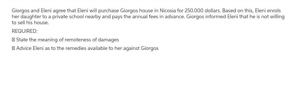 Giorgos and Eleni agree that Eleni will purchase Giorgos house in Nicosia for 250.000 dollars. Based on this, Eleni enrols
her daughter to a private school nearby and pays the annual fees in advance. Giorgos informed Eleni that he is not willing
to sell his house.
REQUIRED:
State the meaning of remoteness of damages
Advice Eleni as to the remedies available to her against Giorgos