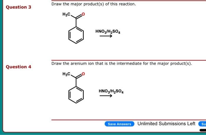 Question 3
Question 4
Draw the major product(s) of this reaction.
H3C
HNO3/H₂SO4
Draw the arenium ion that is the intermediate for the major product(s).
H3C
8
HNO3/H₂SO4
Save Answers Unlimited Submissions Left
Su