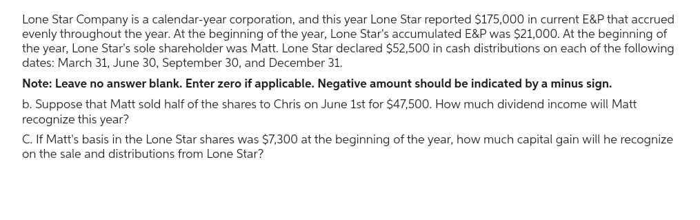 Lone Star Company is a calendar-year corporation, and this year Lone Star reported $175,000 in current E&P that accrued
evenly throughout the year. At the beginning of the year, Lone Star's accumulated E&P was $21,000. At the beginning of
the year, Lone Star's sole shareholder was Matt. Lone Star declared $52,500 in cash distributions on each of the following
dates: March 31, June 30, September 30, and December 31.
Note: Leave no answer blank. Enter zero if applicable. Negative amount should be indicated by a minus sign.
b. Suppose that Matt sold half of the shares to Chris on June 1st for $47,500. How much dividend income will Matt
recognize this year?
C. If Matt's basis in the Lone Star shares was $7,300 at the beginning of the year, how much capital gain will he recognize
on the sale and distributions from Lone Star?