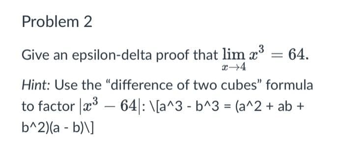 Problem 2
Give an epsilon-delta proof that lim x³ = 64.
x-4
Hint: Use the "difference of two cubes" formula
to factor ³ - 64: \[a^3 - b^3 = (a^2 + ab +
b^2)(a - b)\]