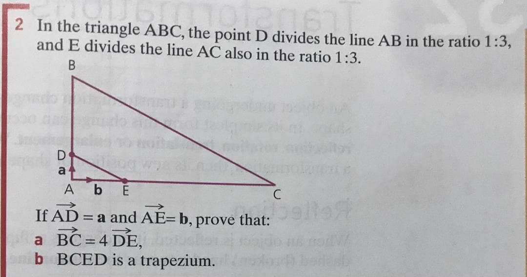 2 In the triangle ABC, the point D divides the line AB in the ratio 1:3,
and E divides the line AC also in the ratio 1:3.
В
a 4
A bE
C
>
If AD =
a and AE=b, prove that:
a BC= 4 DE,
b BCED is a trapezium.
%3D
