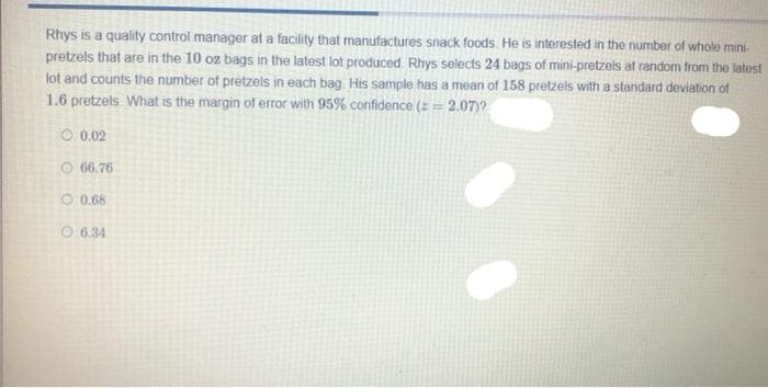 Rhys is a quality control manager at a facility that manufactures snack foods. He is interested in the number of whole mini-
pretzels that are in the 10 oz bags in the latest lot produced. Rhys selects 24 bags of mini-pretzels at random from the latest
lot and counts the number of pretzels in each bag His sample has a mean of 158 pretzels with a standard deviation of
1.6 pretzels. What is the margin of error with 95% confidence (2 = 2.07)?
O 0.02
O 66.76
O 0.68
O 6.34
