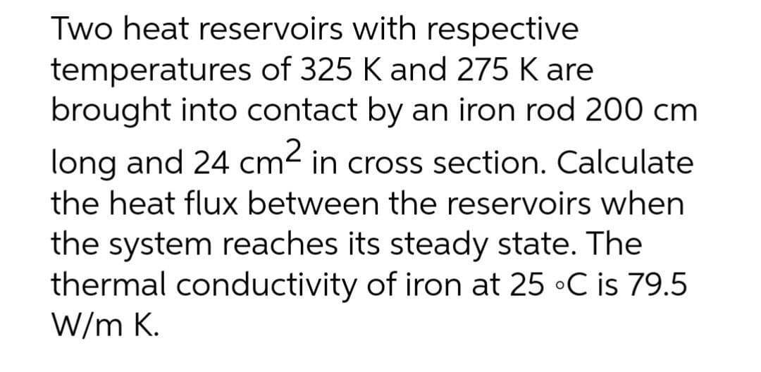 Two heat reservoirs with respective
temperatures of 325 K and 275 K are
brought into contact by an iron rod 200 cm
long and 24 cm2 in cross section. Calculate
the heat flux between the reservoirs when
the system reaches its steady state. The
thermal conductivity of iron at 25 •C is 79.5
W/m K.
