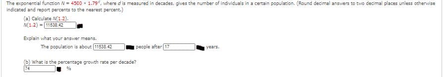 The exponential function N = 4500 x 1.79", where d is measured in decades, gives the number of individuals in a certain population. (Round decimal answers to two decimal places unless otherwise
indicated and report percents to the nearest percent.)
(a) Calculate N(1.2).
N(1.2) = 11538.42
Explain what your answer means.
The population is about 11538.42
people after 17
years.
(b) What is the percentage growth rate per decade?
74
%
