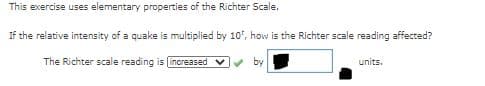 This exercise uses elementary properties of the Richter Scale.
If the relative intensity of a quake is multiplied by 10, how is the Richter scale reading affected?
The Richter scale reading is lincreased v
by
units.
