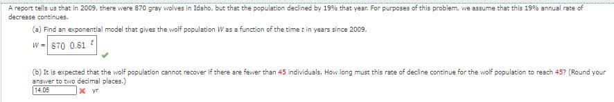 A report tells us that in 2009, there were 870 gray wolves in Idaho, but that the population declined by 19% that year. For purposes of this problem, we assume that this 19% annual rate of
decrease continues.
(a) Find an exponential model that gives the wolf population Was a function of the time t in years since 2009.
W =870 0.81 ?
(b) It is expected that the wolf population cannot recover if there are fewer than 45 individuals. How long must this rate of decline continue for the wolf population to reach 45? (Round your
answer to two decimal places.)
14.05
X yr
