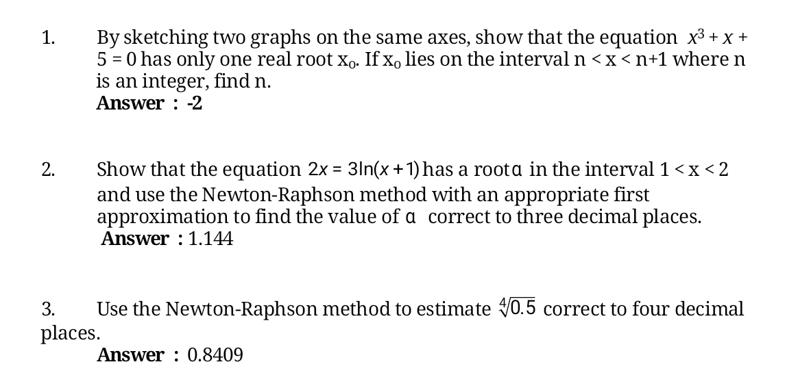 By sketching two graphs on the same axes, show that the equation x3 + x +
5 = 0 has only one real root xo. If xo lies on the interval n <x<n+1 where n
is an integer, find n.
Answer : -2
1.
Show that the equation 2x = 31n(x+1) has a roota in the interval 1 <x < 2
and use the Newton-Raphson method with an appropriate first
approximation to find the value of a correct to three decimal places.
Answer : 1.144
2.
Use the Newton-Raphson method to estimate VO.5 correct to four decimal
places.
3.
Answer : 0.8409
