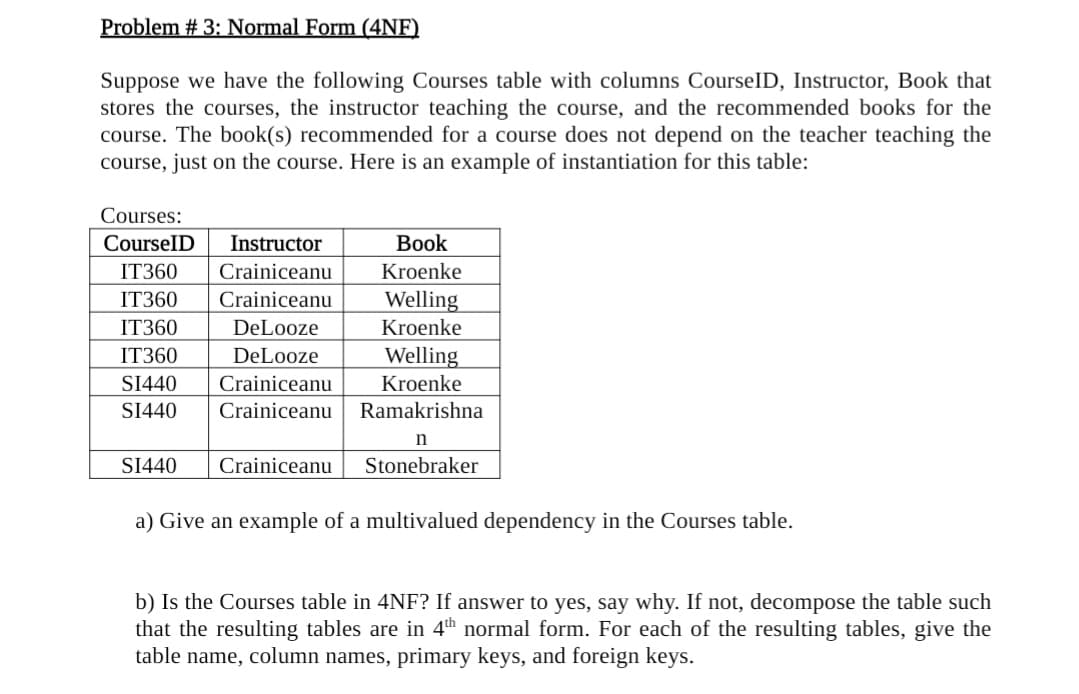 Problem # 3: Normal Form (4NF)
Suppose we have the following Courses table with columns CourselD, Instructor, Book that
stores the courses, the instructor teaching the course, and the recommended books for the
course. The book(s) recommended for a course does not depend on the teacher teaching the
course, just on the course. Here is an example of instantiation for this table:
Courses:
CourselD
Instructor
Вook
IT360
Crainiceanu
Kroenke
IT360
Crainiceanu
Welling
IT360
DeLooze
Kroenke
IT360
DeLooze
Welling
SI440
Crainiceanu
Kroenke
SI440
Crainiceanu
Ramakrishna
SI440
Crainiceanu
Stonebraker
a) Give an example of a multivalued dependency in the Courses table.
b) Is the Courses table in 4NF? If answer to yes, say why. If not, decompose the table such
that the resulting tables are in 4th normal form. For each of the resulting tables, give the
table name, column names, primary keys, and foreign keys.
