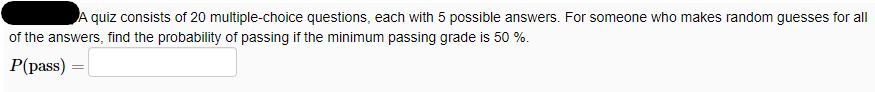 A quiz consists of 20 multiple-choice questions, each with 5 possible answers. For someone who makes random guesses for all
of the answers, find the probability of passing if the minimum passing grade is 50 %.
P(pass)
