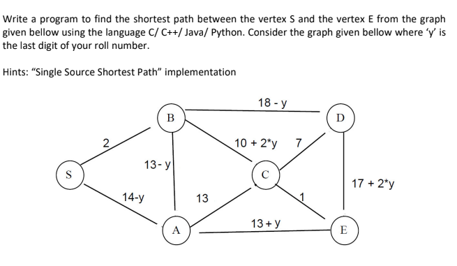 Write a program to find the shortest path between the vertex S and the vertex E from the graph
given bellow using the language C/ C++/ Java/ Python. Consider the graph given bellow where 'y' is
the last digit of your roll number.
Hints: "Single Source Shortest Path" implementation
18 - y
В
D
2
10 + 2*y
7
13- у
S
17 + 2*y
14-y
13
13 + y
A
E
