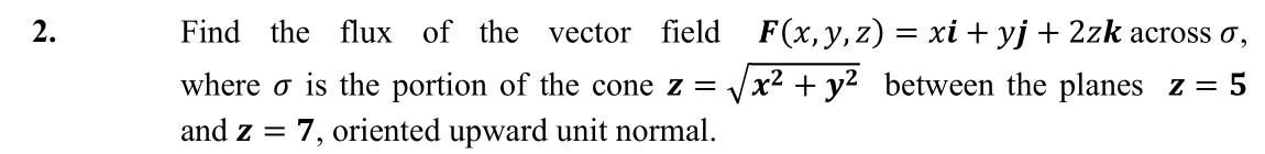 2.
Find the flux of the
vector field F(x,y,z) = xi+ yj+ 2zk across o,
where o is the portion of the cone z =
x² + y2
between the planes z = 5
and z = 7, oriented upward unit normal.
