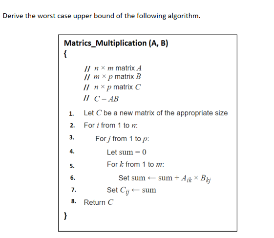Derive the worst case upper bound of the following algorithm.
Matrics_Multiplication (A, B)
{
I пхmmatrixА
// m × p matrix B
I пxрmatrixС
// C= AB
1.
Let C be a new matrix of the appropriate size
2.
For i from 1 to n:
For j from 1 to p:
3.
4.
Let sum = 0
For k from 1 to m:
5.
6.
Set sum - sum+A¡k × Brj
7.
Set Cij - sum
8.
Return C
}
