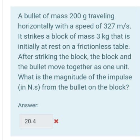 A bullet of mass 200 g traveling
horizontally with a speed of 327 m/s.
It strikes a block of mass 3 kg that is
initially at rest on a frictionless table.
After striking the block, the block and
the bullet move together as one unit.
What is the magnitude of the impulse
(in N.s) from the bullet on the block?
Answer:
20.4
