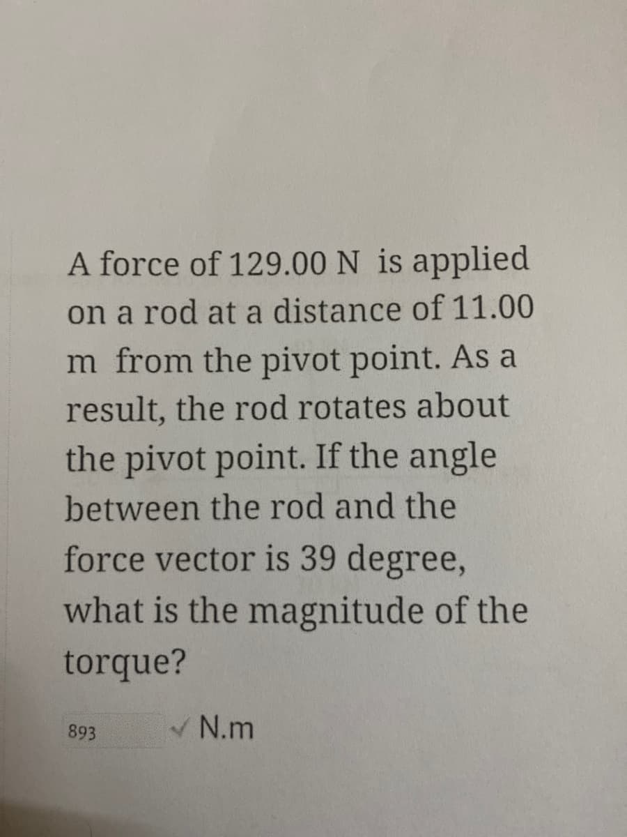 A force of 129.00 N is applied
on a rod at a distance of 11.00
m from the pivot point. As a
result, the rod rotates about
the pivot point. If the angle
between the rod and the
force vector is 39 degree,
what is the magnitude of the
torque?
V N.m
893
