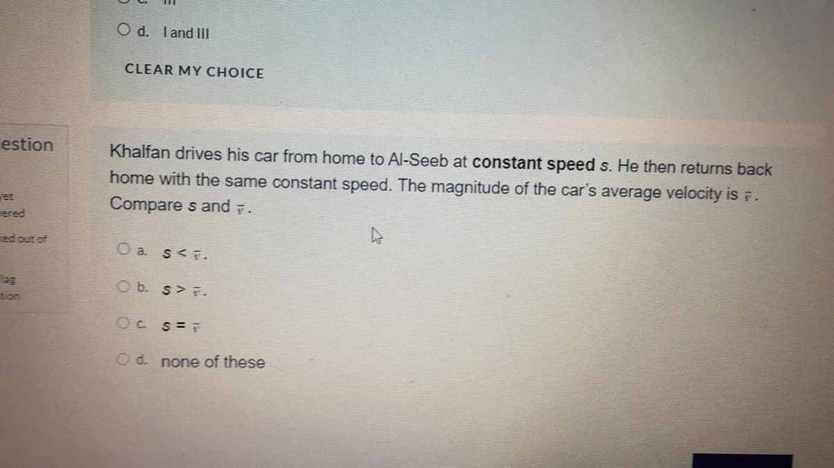 O d. Iand IIl
CLEAR MY CHOICE
estion
Khalfan drives his car from home to Al-Seeb at constant speed s. He then returns back
home with the same constant speed. The magnitude of the car's average velocity is F.
et
Compare s and .
ered
ed out of
O a. s<F.
lag
tion
O b. s F.
Oc s=
O d. none of these
