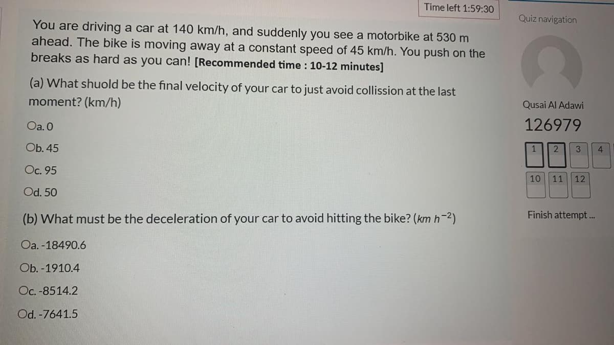 Time left 1:59:30
Quiz navigation
You are driving a car at 140 km/h, and suddenly you see a motorbike at 530 m
ahead. The bike is moving away at a constant speed of 45 km/h. You push on the
breaks as hard as you can! [Recommended time : 10-12 minutes]
(a) What shuold be the final velocity of your car to just avoid collission at the last
moment? (km/h)
Qusai Al Adawi
Oa. 0
126979
Ob. 45
3
4.
Oc. 95
10 11
12
Od. 50
Finish attempt.
(b) What must be the deceleration of your car to avoid hitting the bike? (km h-2)
Oa. -18490.6
Ob. -1910.4
Oc. -8514.2
Od. -7641.5
