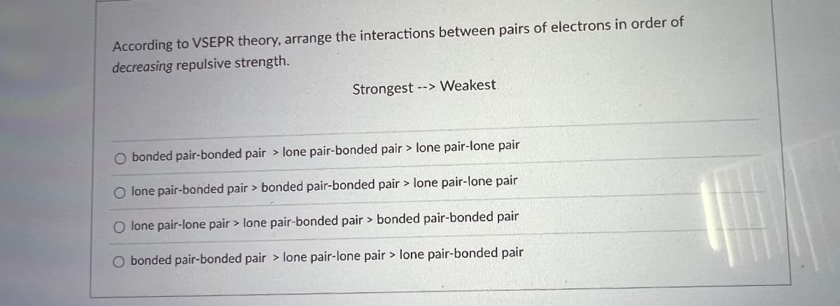 According to VSEPR theory, arrange the interactions between pairs of electrons in order of
decreasing repulsive strength.
Strongest --> Weakest
O bonded pair-bonded pair > lone pair-bonded pair > lone pair-lone pair
O lone pair-bonded pair > bonded pair-bonded pair > lone pair-lone pair
O lone pair-lone pair > lone pair-bonded pair > bonded pair-bonded pair
O bonded pair-bonded pair > lone pair-lone pair > lone pair-bonded pair