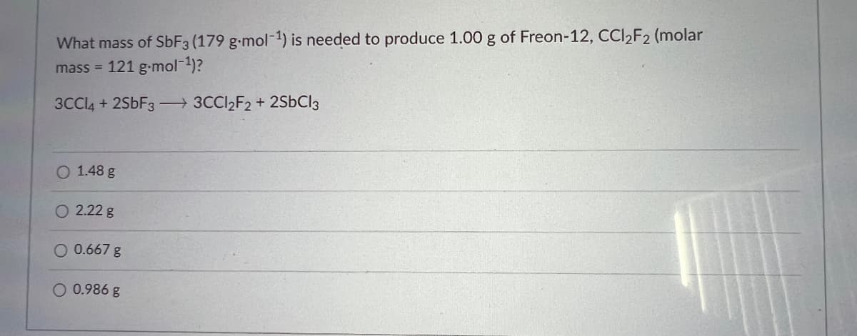 What mass of SbF3 (179 g-mol-¹) is needed to produce 1.00 g of Freon-12, CCl₂F₂ (molar
mass = 121 g-mol-¹)?
3CCl4 + 2SbF33CCl₂F2 + 2SbCl3
1.48 g
O 2.22 g
O 0.667 g
O 0.986 g