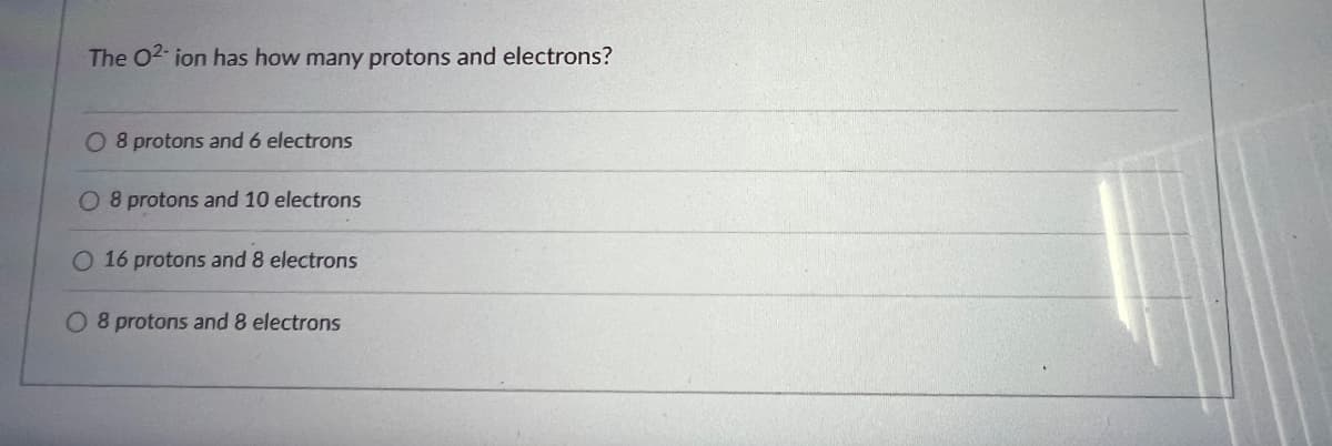 The O2-ion has how many protons and electrons?
O 8 protons and 6 electrons
O 8 protons and 10 electrons
O 16 protons and 8 electrons
O 8 protons and 8 electrons