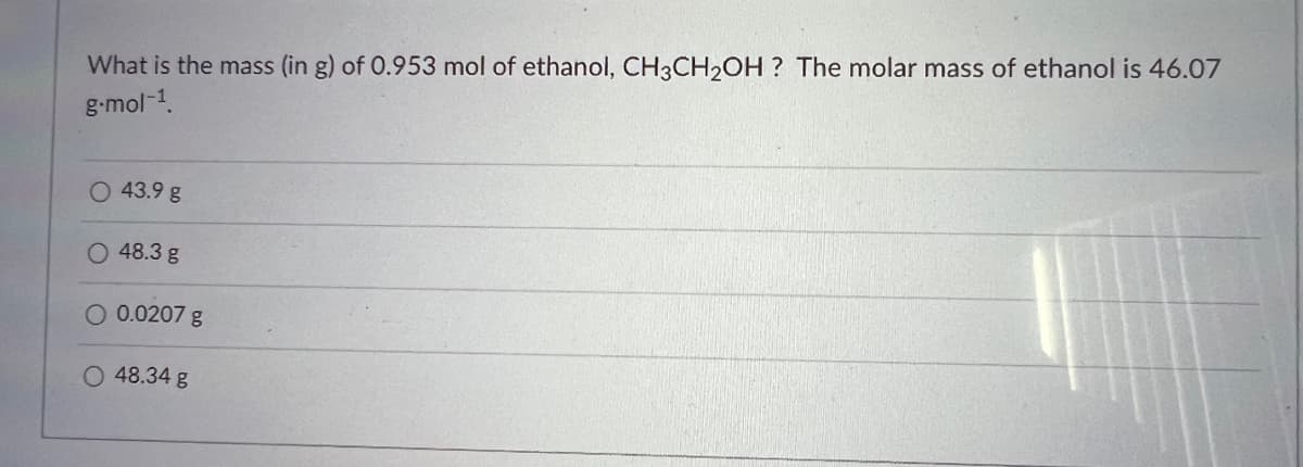What is the mass (in g) of 0.953 mol of ethanol, CH3CH₂OH? The molar mass of ethanol is 46.07
g.mol-¹.
O 43.9 g
O 48.3 g
0.0207 g
O 48.34 g