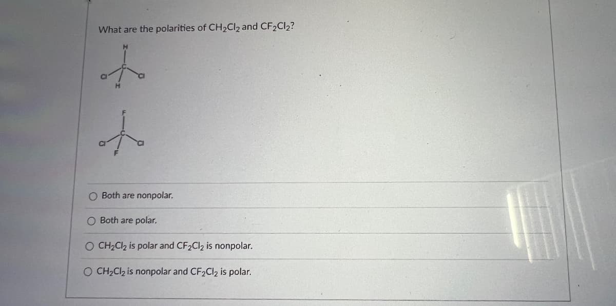 What are the polarities of CH₂Cl2 and CF₂Cl₂?
+
oto
O Both are nonpolar.
O Both are polar.
O CH₂Cl₂ is polar and CF₂Cl₂ is nonpolar.
O CH₂Cl₂ is nonpolar and CF2Cl2 is polar.
Ho