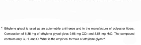 C. Ethylene glycol is used as an automobile antifreeze and in the manufacture of polyester fibers.
Combustion of 6.38 mg of ethylene glycol gives 9.06 mg CO₂ and 5.58 mg H₂O. The compound
contains only C, H, and O. What is the empirical formula of ethylene glycol?