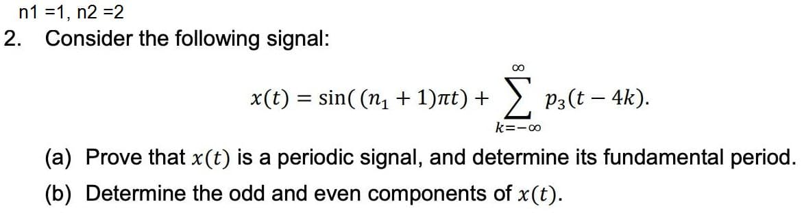 n1 =1, n2 =2
2. Consider the following signal:
x(t) = sin( (n1 + 1)nt) + > P3(t – 4k).
k=-0
(a) Prove that x(t) is a periodic signal, and determine its fundamental period.
(b) Determine the odd and even components of x(t).
