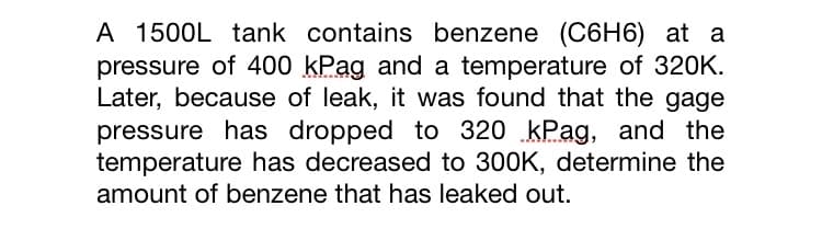 A 1500L tank contains benzene (C6H6) at a
pressure of 400 kPag and a temperature of 320K.
Later, because of leak, it was found that the gage
pressure has dropped to 320 kPag, and the
temperature has decreased to 300K, determine the
amount of benzene that has leaked out.
