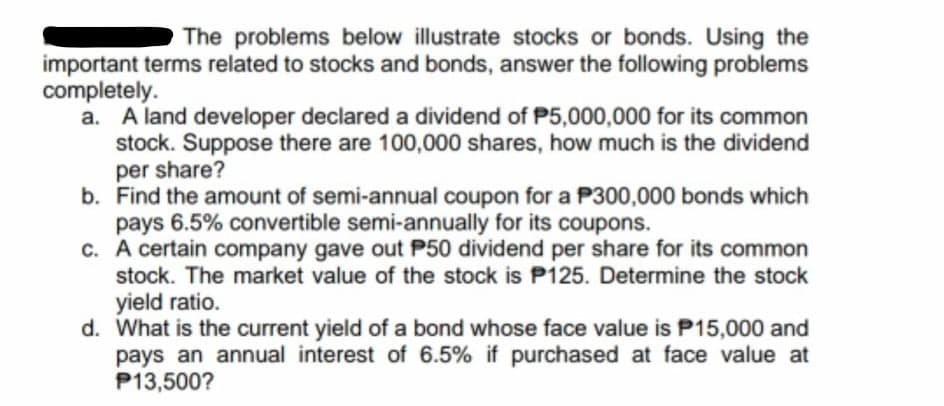 The problems below illustrate stocks or bonds. Using the
important terms related to stocks and bonds, answer the following problems
completely.
a. A land developer declared a dividend of P5,000,000 for its common
stock. Suppose there are 100,000 shares, how much is the dividend
per share?
b. Find the amount of semi-annual coupon for a P300,000 bonds which
pays 6.5% convertible semi-annually for its coupons.
c. A certain company gave out P50 dividend per share for its common
stock. The market value of the stock is P125. Determine the stock
yield ratio.
d. What is the current yield of a bond whose face value is P15,000 and
pays an annual interest of 6.5% if purchased at face value at
P13,500?

